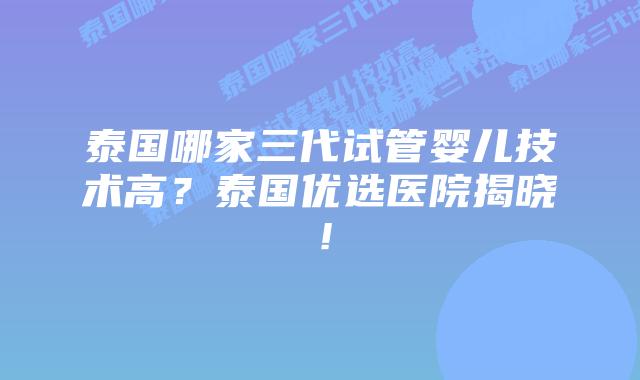 泰国哪家三代试管婴儿技术高？泰国优选医院揭晓！
