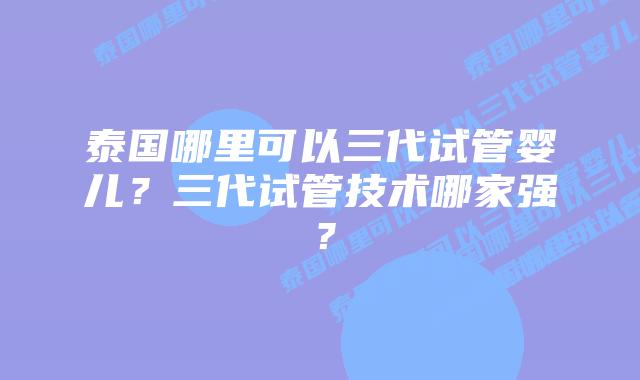 泰国哪里可以三代试管婴儿？三代试管技术哪家强？