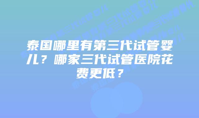 泰国哪里有第三代试管婴儿？哪家三代试管医院花费更低？