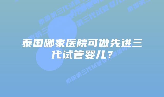 泰国哪家医院可做先进三代试管婴儿？