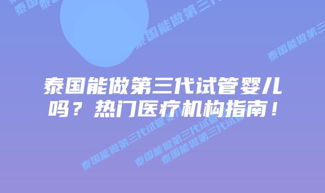 泰国能做第三代试管婴儿吗？热门医疗机构指南！