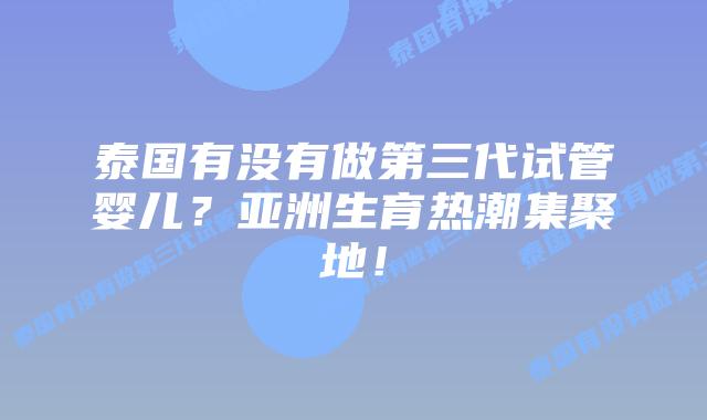 泰国有没有做第三代试管婴儿？亚洲生育热潮集聚地！
