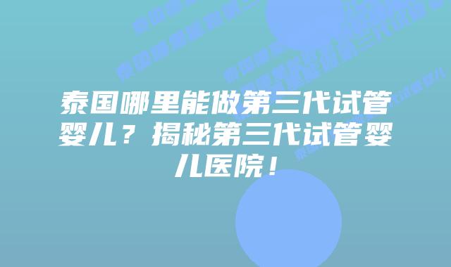 泰国哪里能做第三代试管婴儿？揭秘第三代试管婴儿医院！