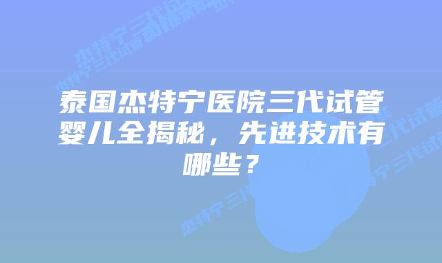 泰国杰特宁医院三代试管婴儿全揭秘，先进技术有哪些？