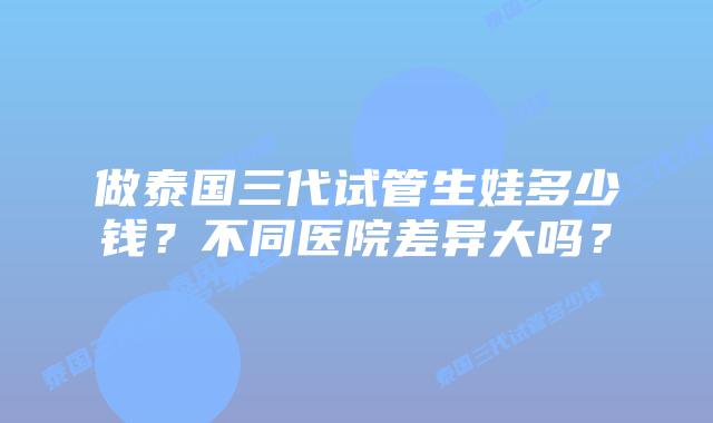 做泰国三代试管生娃多少钱？不同医院差异大吗？