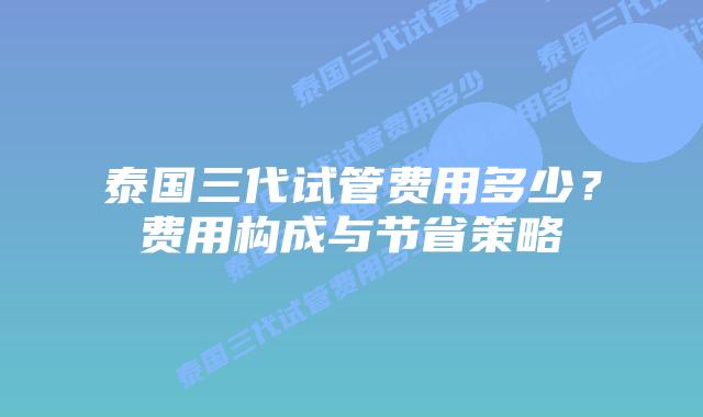 泰国三代试管费用多少？费用构成与节省策略