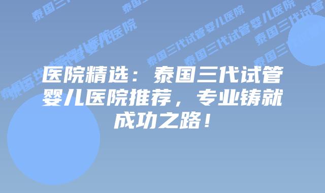 医院精选：泰国三代试管婴儿医院推荐，专业铸就成功之路！