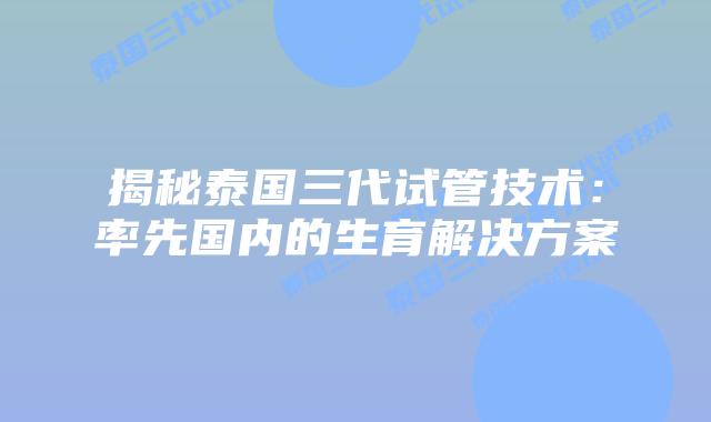 揭秘泰国三代试管技术：率先国内的生育解决方案