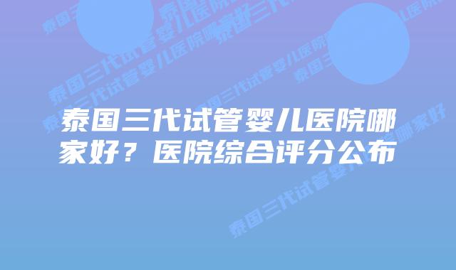 泰国三代试管婴儿医院哪家好？医院综合评分公布