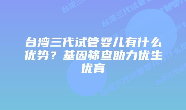 台湾三代试管婴儿有什么优势？基因筛查助力优生优育