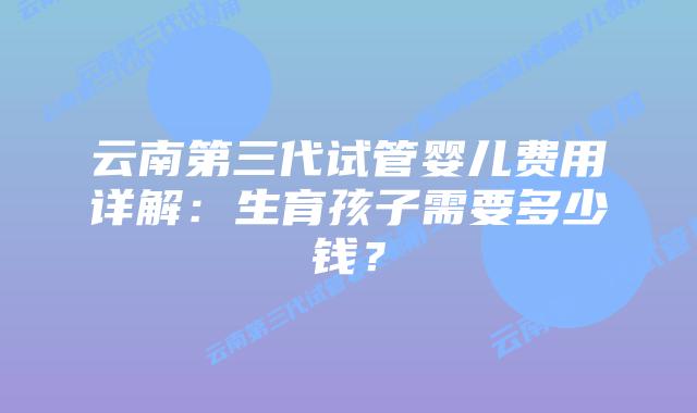 云南第三代试管婴儿费用详解：生育孩子需要多少钱？