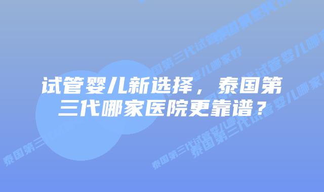 试管婴儿新选择，泰国第三代哪家医院更靠谱？