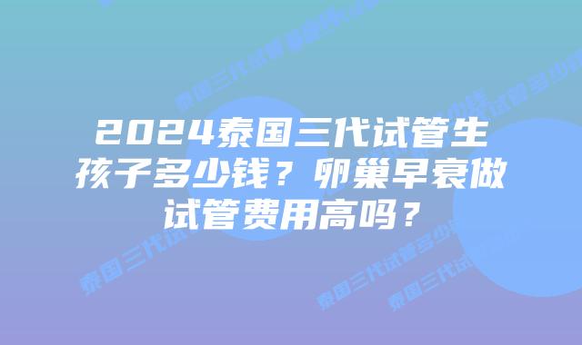 2024泰国三代试管生孩子多少钱？卵巢早衰做试管费用高吗？