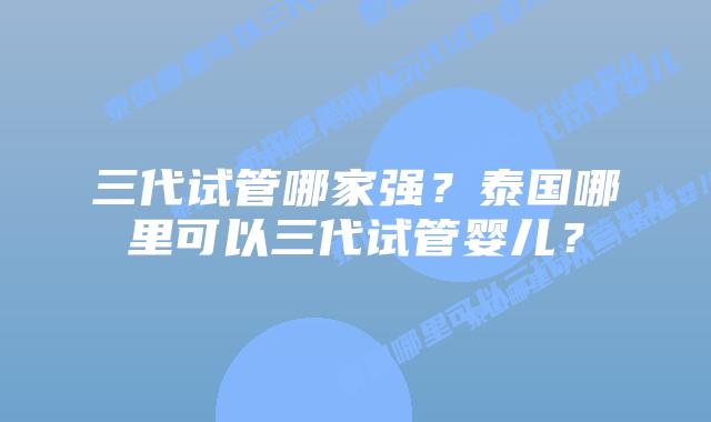 三代试管哪家强？泰国哪里可以三代试管婴儿？