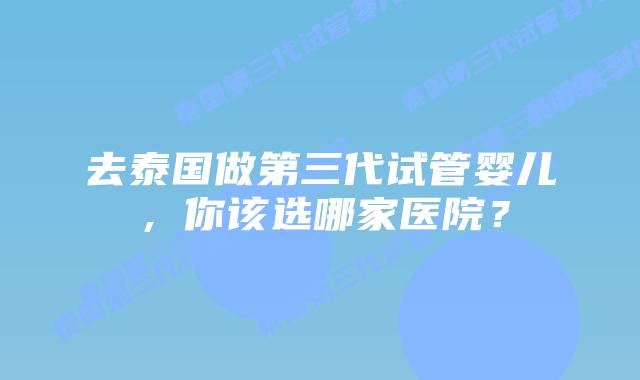 去泰国做第三代试管婴儿，你该选哪家医院？