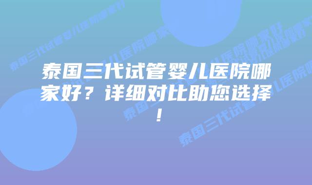 泰国三代试管婴儿医院哪家好？详细对比助您选择！