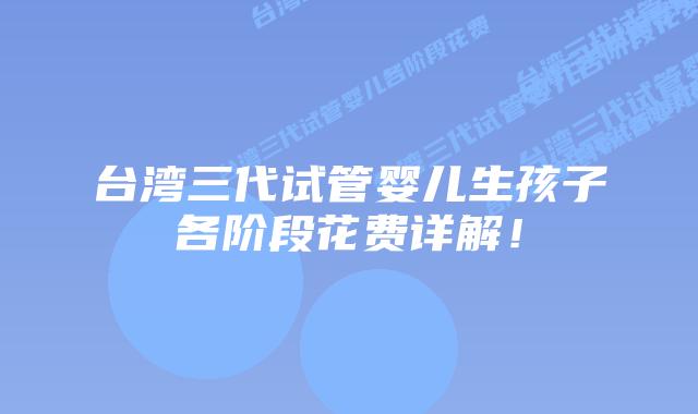 台湾三代试管婴儿生孩子各阶段花费详解！