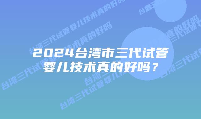 2024台湾市三代试管婴儿技术真的好吗？