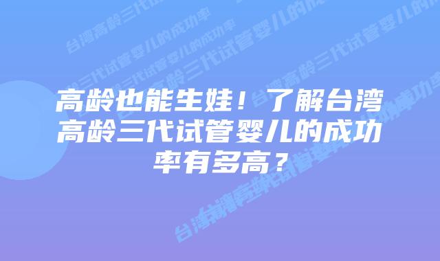 高龄也能生娃！了解台湾高龄三代试管婴儿的成功率有多高？