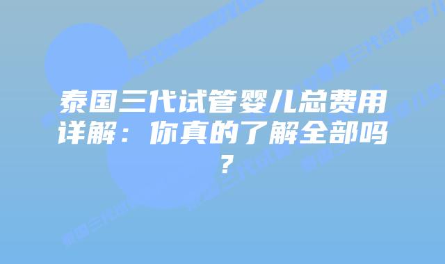 泰国三代试管婴儿总费用详解：你真的了解全部吗？