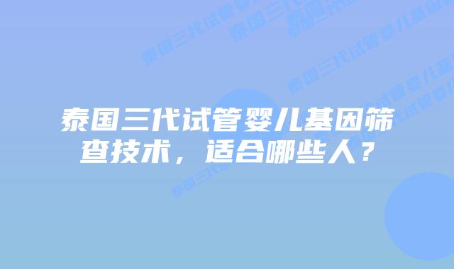 泰国三代试管婴儿基因筛查技术，适合哪些人？