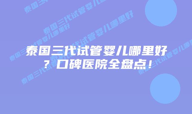 泰国三代试管婴儿哪里好？口碑医院全盘点！