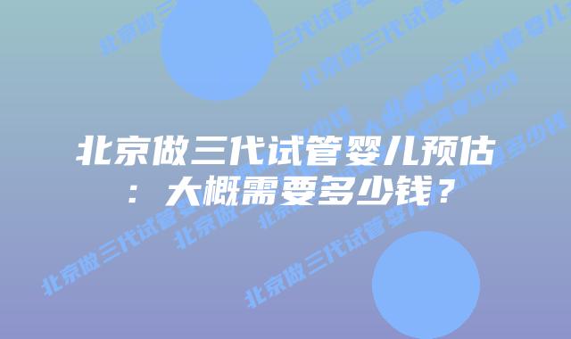 北京做三代试管婴儿预估：大概需要多少钱？