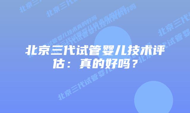 北京三代试管婴儿技术评估：真的好吗？