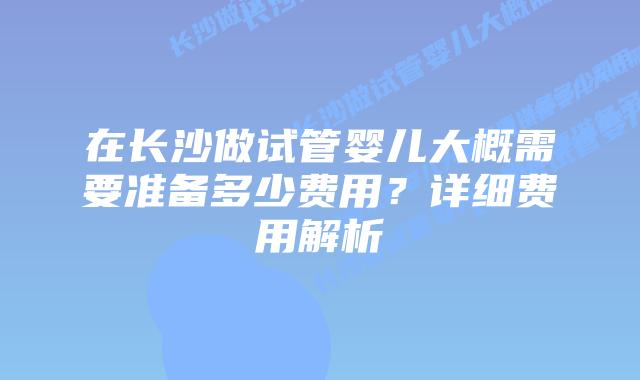 在长沙做试管婴儿大概需要准备多少费用？详细费用解析