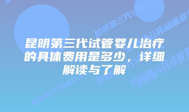 昆明第三代试管婴儿治疗的具体费用是多少，详细解读与了解