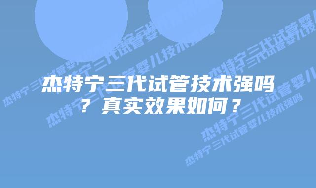 杰特宁三代试管技术强吗？真实效果如何？