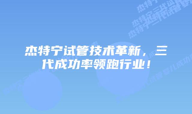 杰特宁试管技术革新，三代成功率领跑行业！