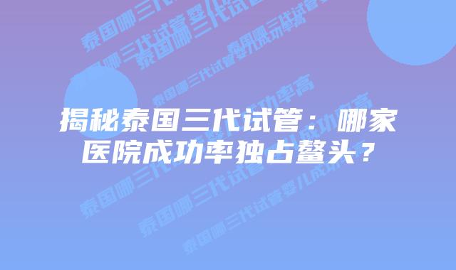 揭秘泰国三代试管:哪家医院成功率独占鳌头?插图 揭秘泰国三代试管:哪家医院成功率独占鳌头?