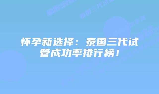 怀孕新选择：泰国三代试管成功率排行榜！