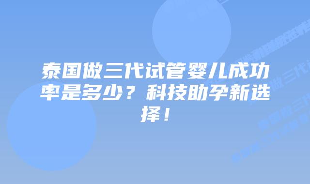 泰国做三代试管婴儿成功率是多少？科技助孕新选择！