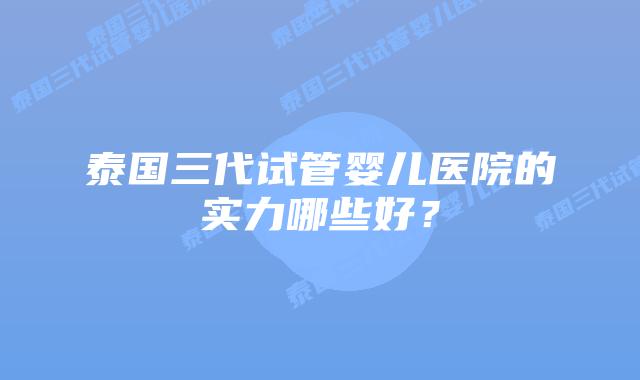 泰国三代试管婴儿医院的实力哪些好？