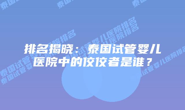 排名揭晓：泰国试管婴儿医院中的佼佼者是谁？