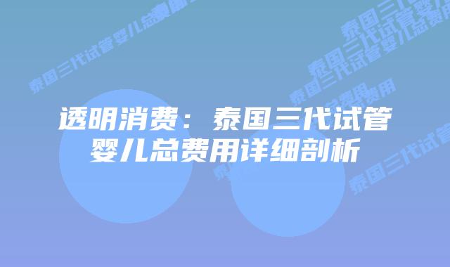 透明消费：泰国三代试管婴儿总费用详细剖析