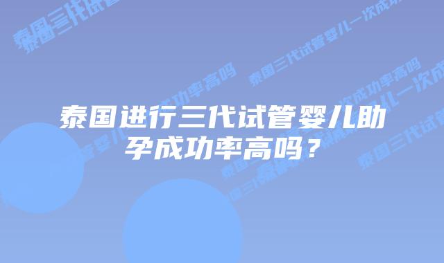 泰国进行三代试管婴儿助孕成功率高吗？