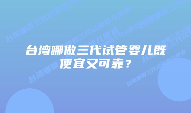 台湾哪做三代试管婴儿既便宜又可靠？