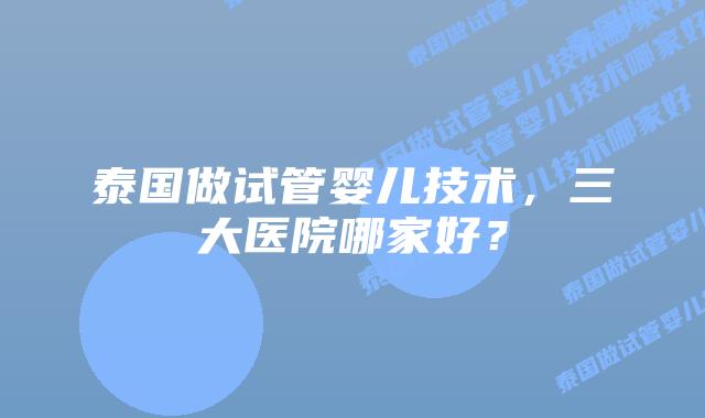 泰国做试管婴儿技术，三大医院哪家好？