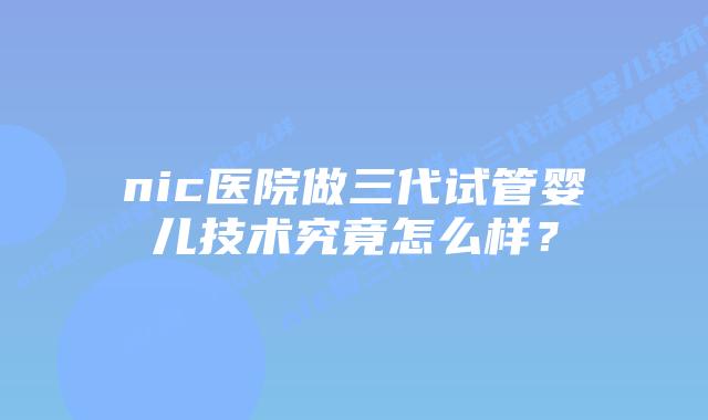 nic医院做三代试管婴儿技术究竟怎么样？
