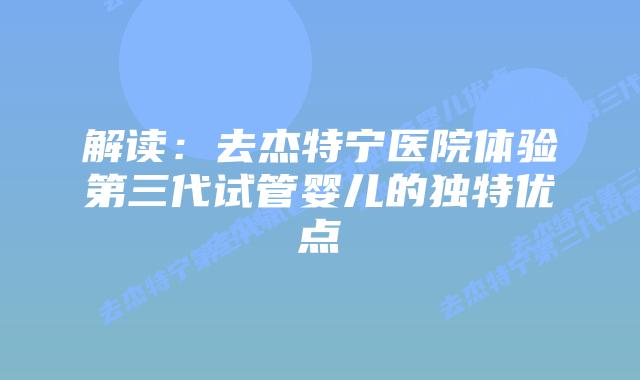 解读:去杰特宁医院体验第三代试管婴儿的独特优点插图 解读:去杰特宁医院体验第三代试管婴儿的独特优点