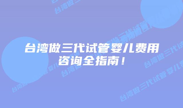 台湾做三代试管婴儿费用咨询全指南！