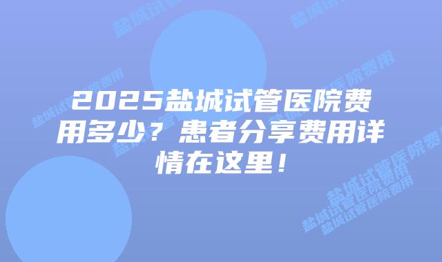 2025盐城试管医院费用多少?患者分享费用详情在这里!插图 2025盐城试管医院费用多少?患者分享费用详情在这里!