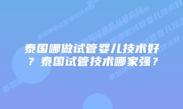 泰国哪做试管婴儿技术好？泰国试管技术哪家强？
