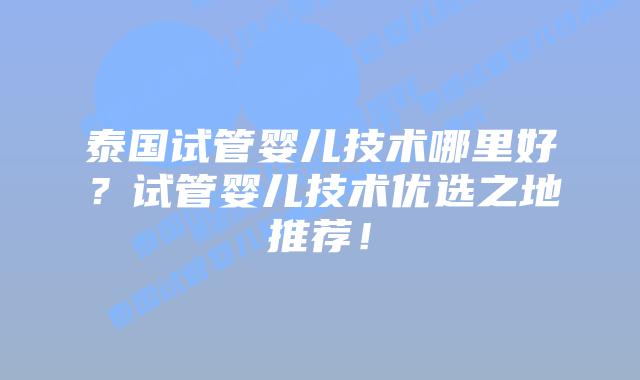 泰国试管婴儿技术哪里好？试管婴儿技术优选之地推荐！