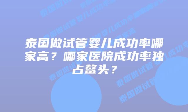泰国做试管婴儿成功率哪家高？哪家医院成功率独占鳌头？