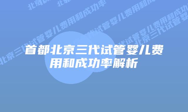 首都北京三代试管婴儿费用和成功率解析