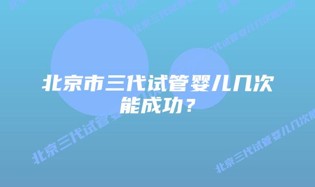 北京市三代试管婴儿几次能成功？